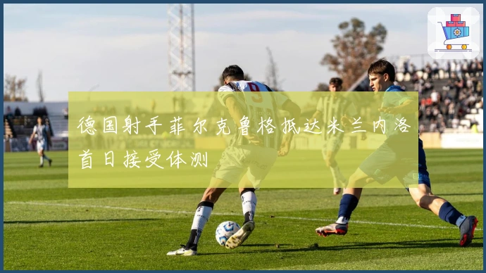德国射手菲尔克鲁格抵达米兰内洛首日接受体测