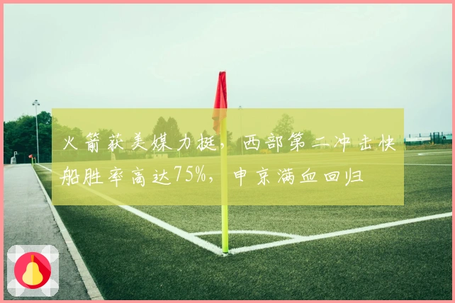 火箭获美媒力挺，西部第二冲击快船胜率高达75%，申京满血回归