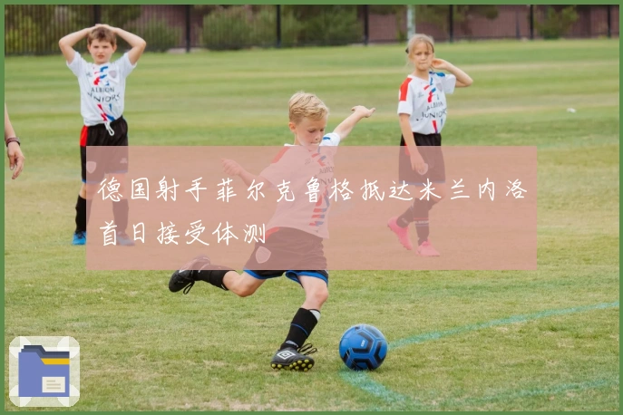 德国射手菲尔克鲁格抵达米兰内洛首日接受体测