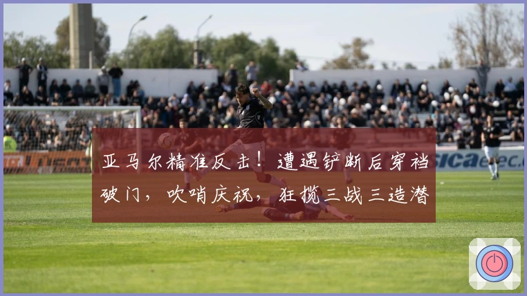 亚马尔精准反击！遭遇铲断后穿裆破门，吹哨庆祝，狂揽三战三造潜水艇