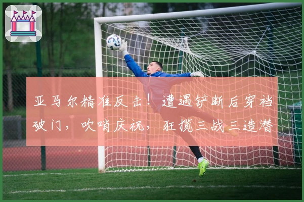 亚马尔精准反击！遭遇铲断后穿裆破门，吹哨庆祝，狂揽三战三造潜水艇